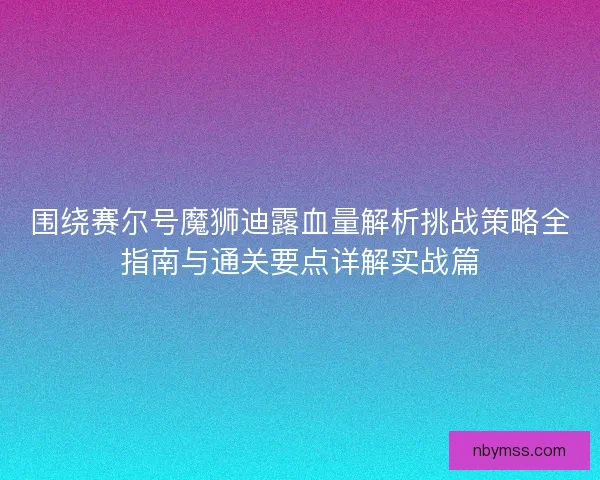 围绕赛尔号魔狮迪露血量解析挑战策略全指南与通关要点详解实战篇