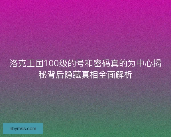 洛克王国100级的号和密码真的为中心揭秘背后隐藏真相全面解析