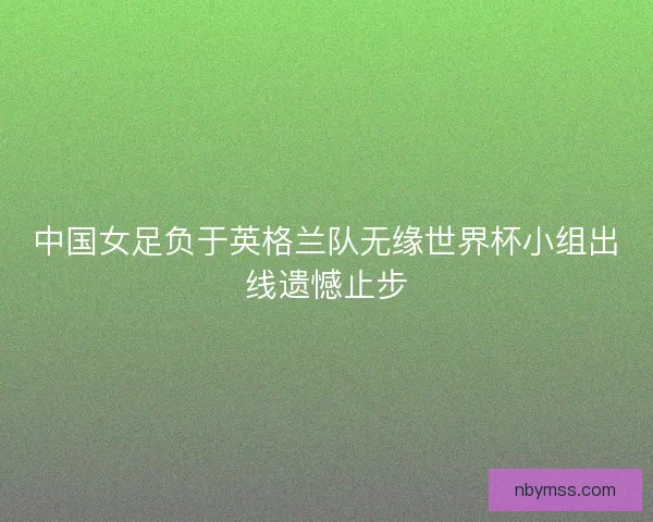 中国女足负于英格兰队无缘世界杯小组出线遗憾止步