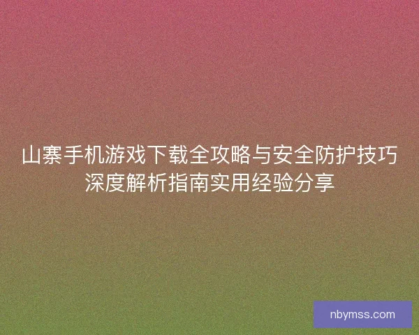山寨手机游戏下载全攻略与安全防护技巧深度解析指南实用经验分享