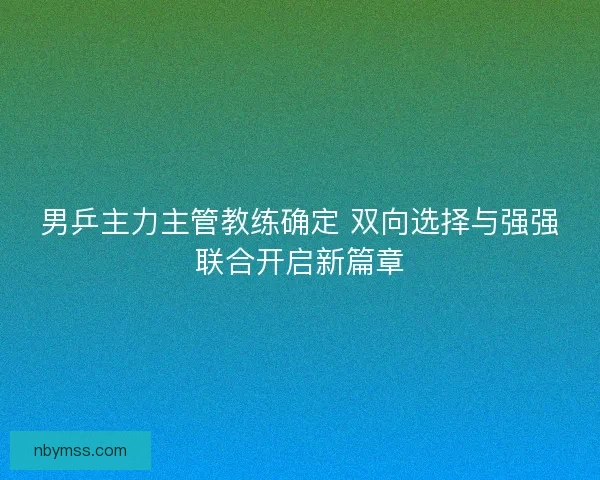 男乒主力主管教练确定 双向选择与强强联合开启新篇章 男乒主力主管教练确定 双向选择与强强联合开启新篇章
