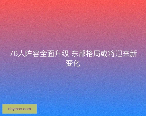 76人阵容全面升级 东部格局或将迎来新变化