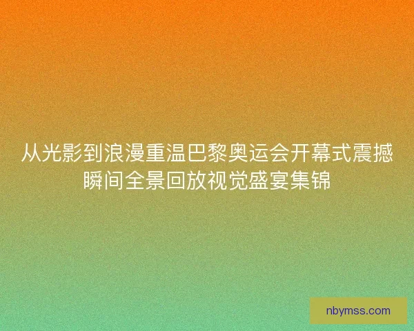 从光影到浪漫重温巴黎奥运会开幕式震撼瞬间全景回放视觉盛宴集锦