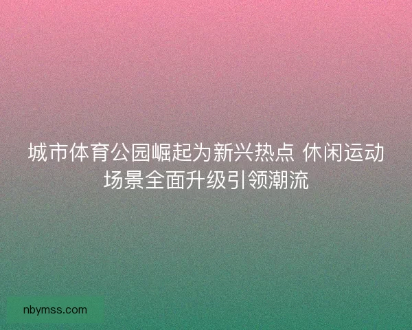 城市体育公园崛起为新兴热点 休闲运动场景全面升级引领潮流
