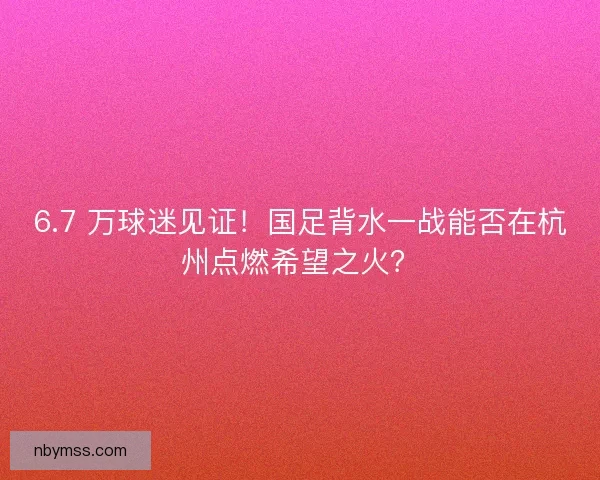 6.7 万球迷见证！国足背水一战能否在杭州点燃希望之火？