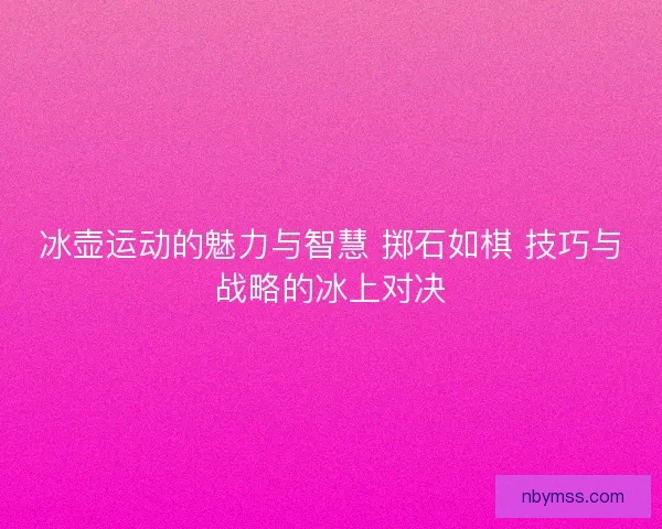 冰壶运动的魅力与智慧 掷石如棋 技巧与战略的冰上对决