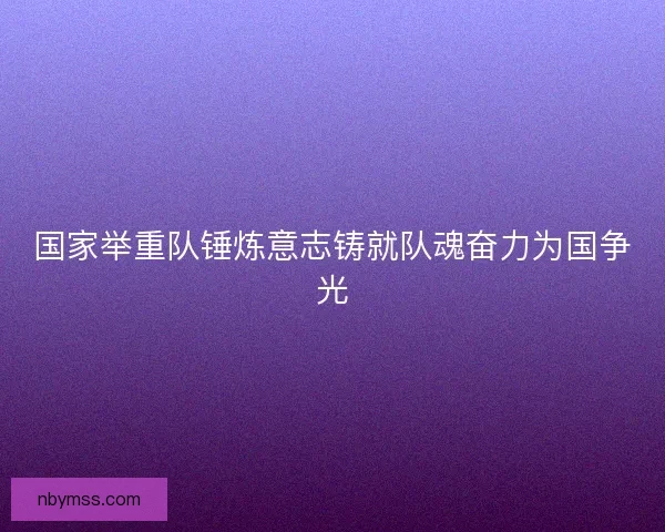 国家举重队锤炼意志铸就队魂奋力为国争光