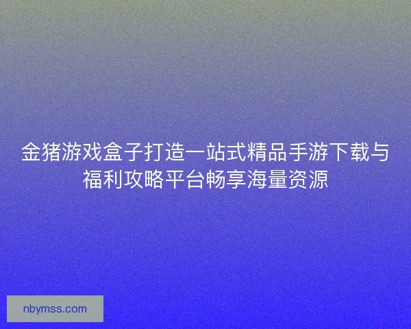 金猪游戏盒子打造一站式精品手游下载与福利攻略平台畅享海量资源