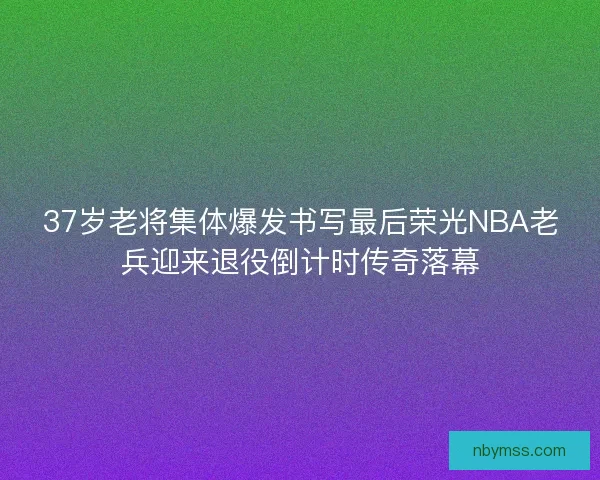 37岁老将集体爆发书写最后荣光NBA老兵迎来退役倒计时传奇落幕 37岁老将集体爆发书写最后荣光NBA老兵迎来退役倒计时传奇落幕