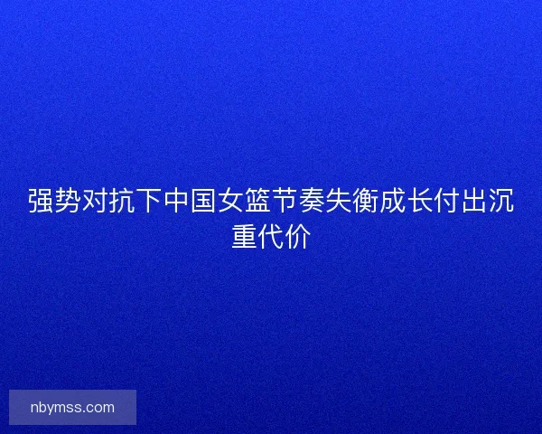强势对抗下中国女篮节奏失衡成长付出沉重代价