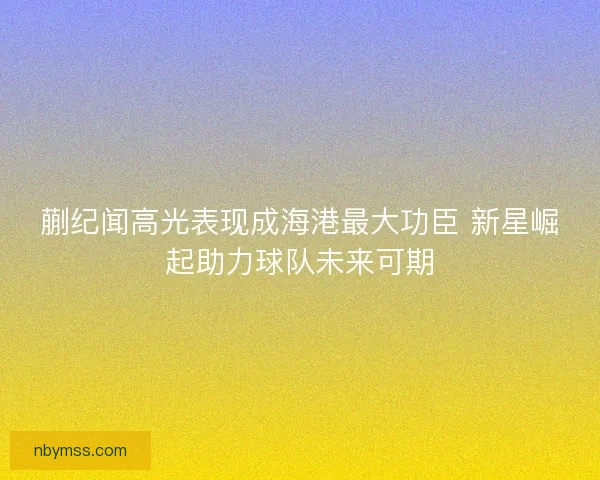 蒯纪闻高光表现成海港最大功臣 新星崛起助力球队未来可期