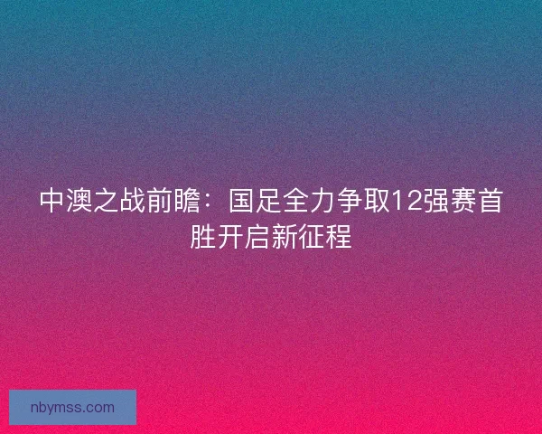 中澳之战前瞻：国足全力争取12强赛首胜开启新征程