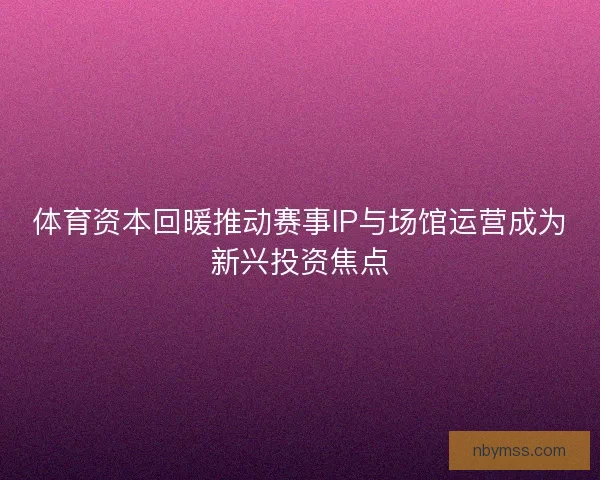 体育资本回暖推动赛事IP与场馆运营成为新兴投资焦点