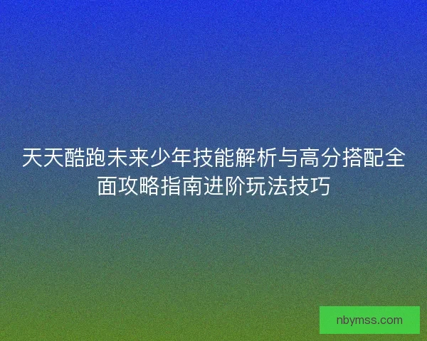 天天酷跑未来少年技能解析与高分搭配全面攻略指南进阶玩法技巧