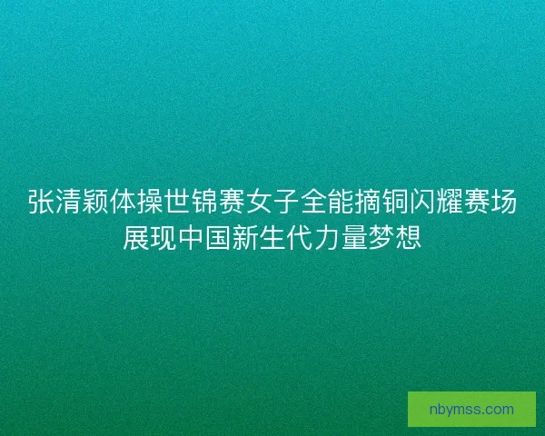 张清颖体操世锦赛女子全能摘铜闪耀赛场展现中国新生代力量梦想