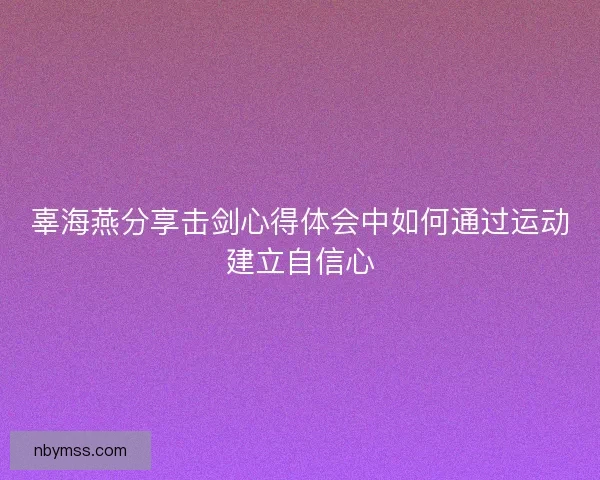 辜海燕分享击剑心得体会中如何通过运动建立自信心