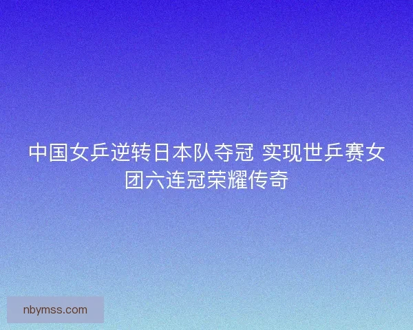 中国女乒逆转日本队夺冠 实现世乒赛女团六连冠荣耀传奇 中国女乒逆转日本队夺冠 实现世乒赛女团六连冠荣耀传奇