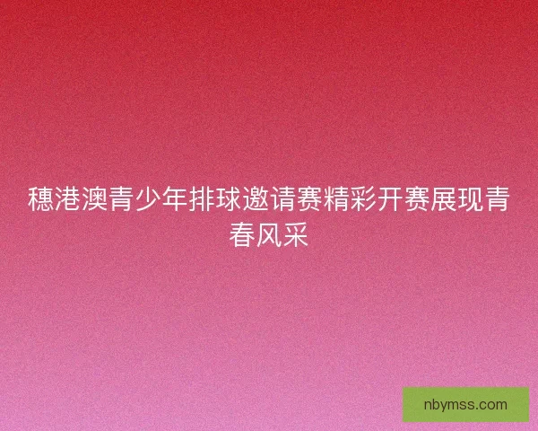 穗港澳青少年排球邀请赛精彩开赛展现青春风采 穗港澳青少年排球邀请赛精彩开赛展现青春风采