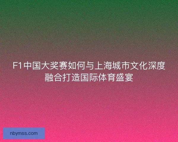 F1中国大奖赛如何与上海城市文化深度融合打造国际体育盛宴