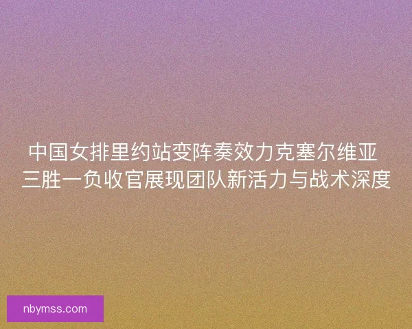 中国女排里约站变阵奏效力克塞尔维亚 三胜一负收官展现团队新活力与战术深度