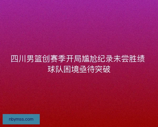 四川男篮创赛季开局尴尬纪录未尝胜绩 球队困境亟待突破