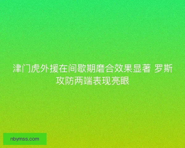 津门虎外援在间歇期磨合效果显著 罗斯攻防两端表现亮眼 津门虎外援在间歇期磨合效果显著 罗斯攻防两端表现亮眼