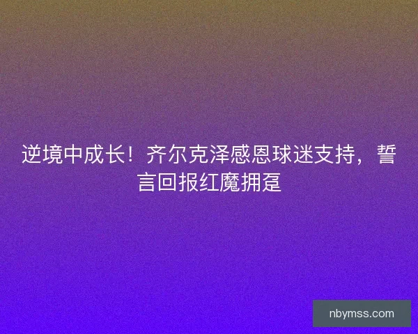逆境中成长！齐尔克泽感恩球迷支持，誓言回报红魔拥趸