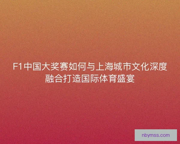 F1中国大奖赛如何与上海城市文化深度融合打造国际体育盛宴 F1中国大奖赛如何与上海城市文化深度融合打造国际体育盛宴