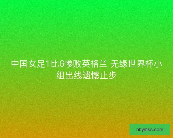 中国女足1比6惨败英格兰 无缘世界杯小组出线遗憾止步