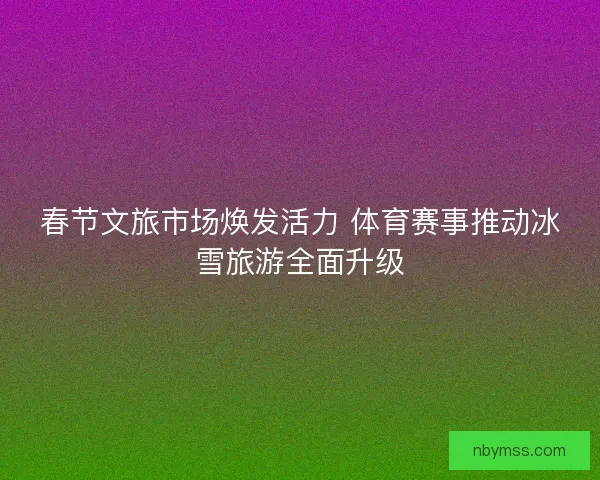 春节文旅市场焕发活力 体育赛事推动冰雪旅游全面升级 春节文旅市场焕发活力 体育赛事推动冰雪旅游全面升级