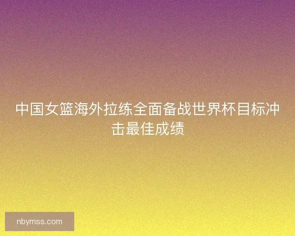 中国女篮海外拉练全面备战世界杯目标冲击最佳成绩 中国女篮海外拉练全面备战世界杯目标冲击最佳成绩