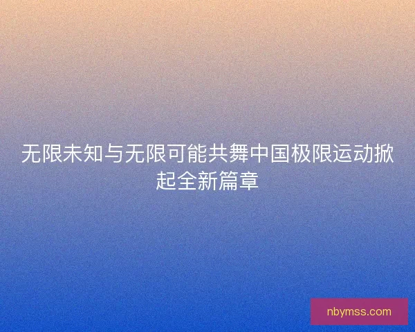 无限未知与无限可能共舞中国极限运动掀起全新篇章 无限未知与无限可能共舞中国极限运动掀起全新篇章