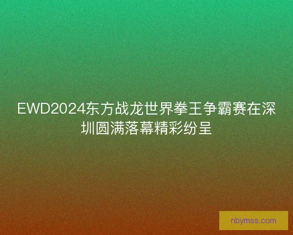 EWD2024东方战龙世界拳王争霸赛在深圳圆满落幕精彩纷呈 EWD2024东方战龙世界拳王争霸赛在深圳圆满落幕精彩纷呈