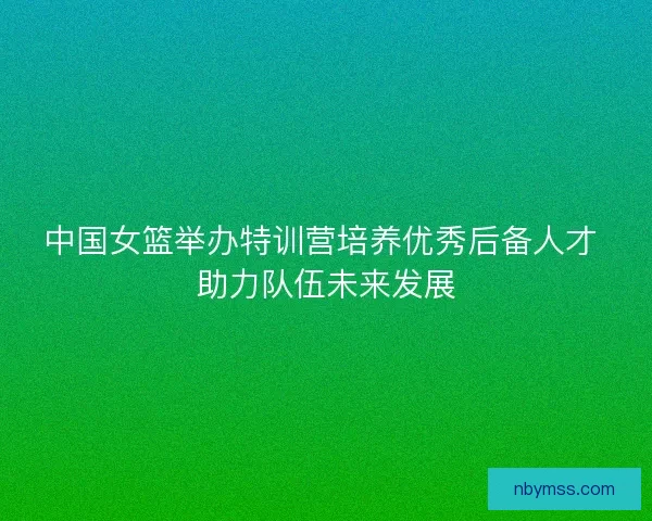 中国女篮举办特训营培养优秀后备人才 助力队伍未来发展