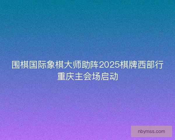 围棋国际象棋大师助阵2025棋牌西部行重庆主会场启动 围棋国际象棋大师助阵2025棋牌西部行重庆主会场启动