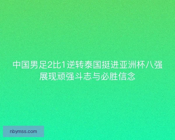中国男足2比1逆转泰国挺进亚洲杯八强展现顽强斗志与必胜信念